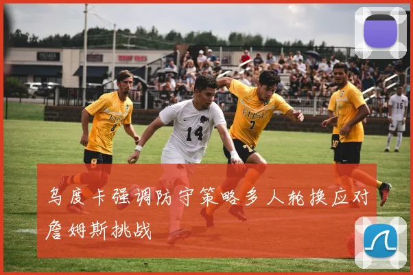 乌度卡强调防守策略多人轮换应对詹姆斯挑战