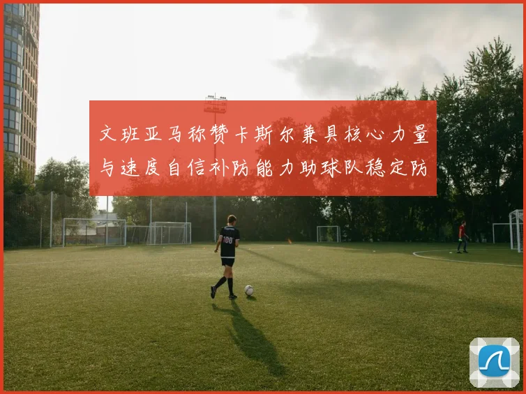 文班亚马称赞卡斯尔兼具核心力量与速度自信补防能力助球队稳定防线