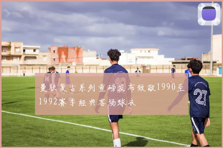 曼联复古系列重磅发布致敬1990至1992赛季经典客场球衣