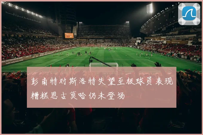 彭南特对斯洛特失望至极球员表现糟糕恩古莫哈仍未登场