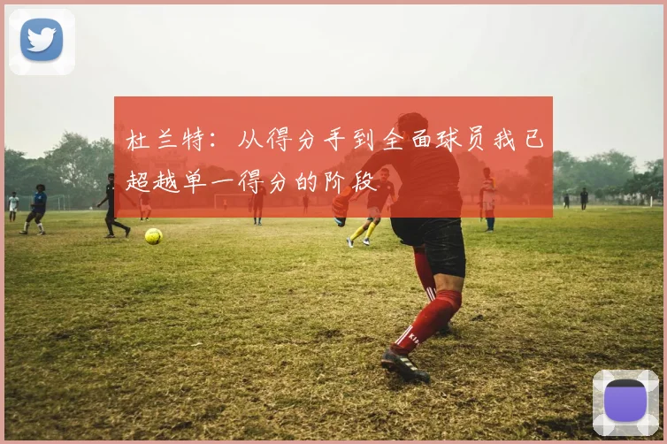 杜兰特：从得分手到全面球员我已超越单一得分的阶段