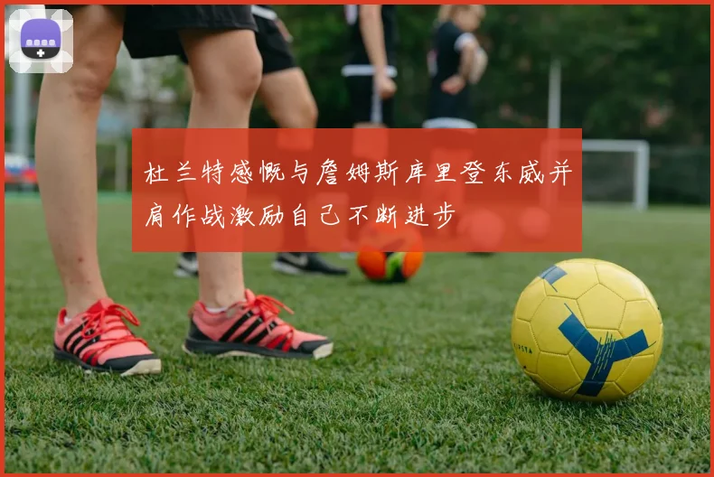 杜兰特感慨与詹姆斯库里登东威并肩作战激励自己不断进步