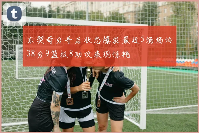 东契奇分手后状态爆发最近5场场均38分9篮板8助攻表现惊艳