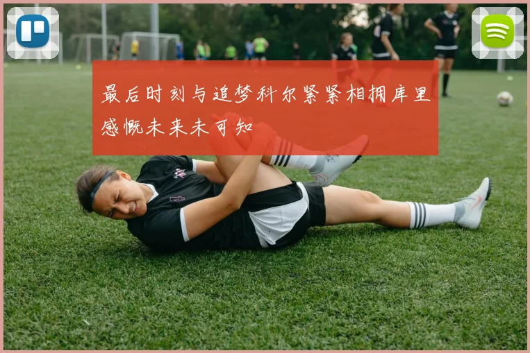 最后时刻与追梦科尔紧紧相拥库里感慨未来未可知