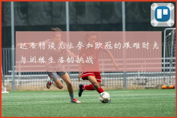 达洛特谈无法参加欧冠的艰难时光与训练生活的挑战