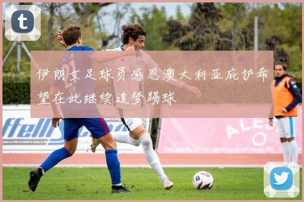 伊朗女足球员感恩澳大利亚庇护希望在此继续追梦踢球