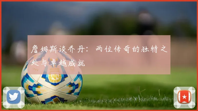 詹姆斯谈乔丹：两位传奇的独特之处与卓越成就